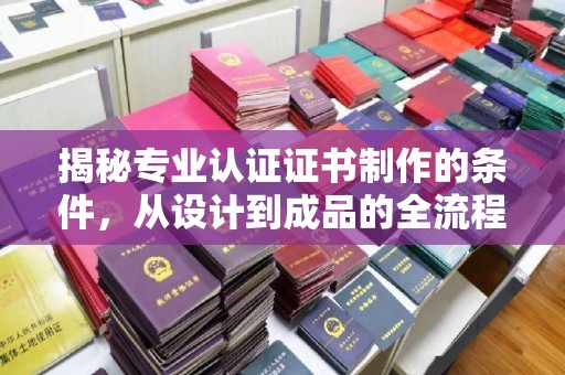 开远揭秘专业认证证书制作的条件，从设计到成品的全流程解析