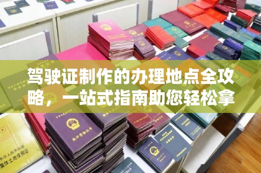 开远驾驶证制作的办理地点全攻略，一站式指南助您轻松拿证